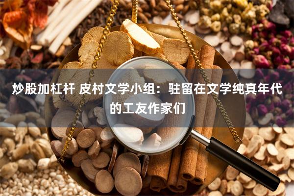 炒股加杠杆 皮村文学小组：驻留在文学纯真年代的工友作家们