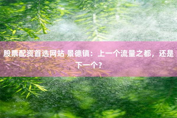 股票配资首选网站 景德镇：上一个流量之都，还是下一个？