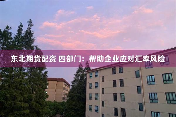 东北期货配资 四部门：帮助企业应对汇率风险