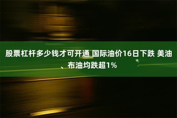 股票杠杆多少钱才可开通 国际油价16日下跌 美油、布油均跌超1%