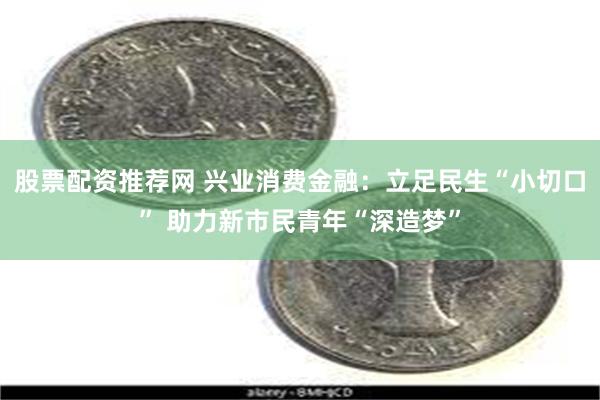 股票配资推荐网 兴业消费金融：立足民生“小切口” 助力新市民青年“深造梦”