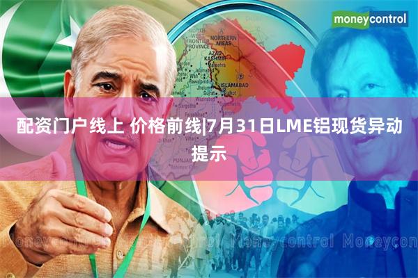 配资门户线上 价格前线|7月31日LME铝现货异动提示