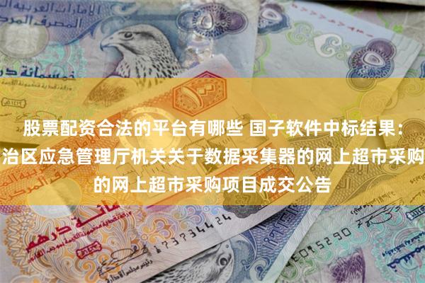 股票配资合法的平台有哪些 国子软件中标结果：新疆维吾尔自治区应急管理厅机关关于数据采集器的网上超市采购项目成交公告