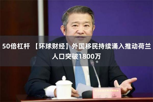 50倍杠杆 【环球财经】外国移民持续涌入推动荷兰人口突破1800万