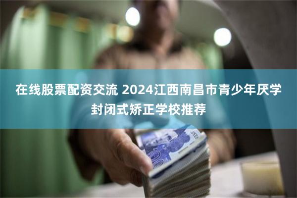 在线股票配资交流 2024江西南昌市青少年厌学封闭式矫正学校推荐