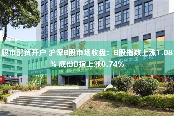 股市配资开户 沪深B股市场收盘：B股指数上涨1.08% 成份B指上涨0.74%