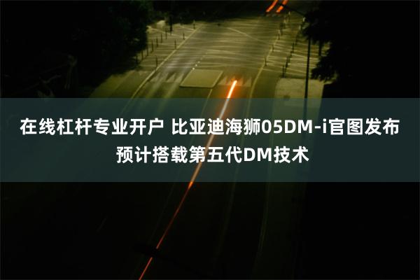 在线杠杆专业开户 比亚迪海狮05DM-i官图发布 预计搭载第五代DM技术