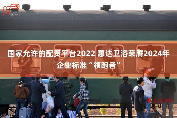 国家允许的配资平台2022 惠达卫浴荣膺2024年企业标准“领跑者”