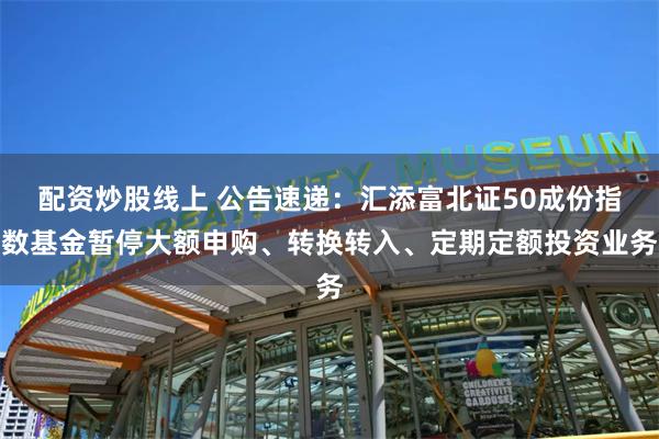 配资炒股线上 公告速递：汇添富北证50成份指数基金暂停大额申购、转换转入、定期定额投资业务