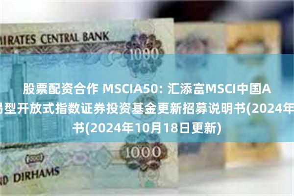 股票配资合作 MSCIA50: 汇添富MSCI中国A50互联互通交易型开放式指数证券投资基金更新招募说明书(2024年10月18日更新)