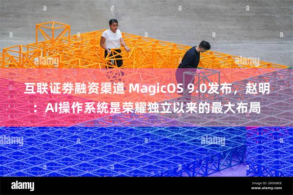 互联证劵融资渠道 MagicOS 9.0发布，赵明：AI操作系统是荣耀独立以来的最大布局