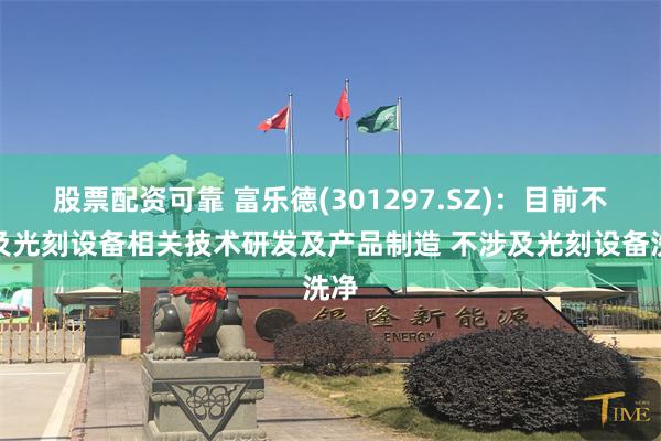 股票配资可靠 富乐德(301297.SZ)：目前不涉及光刻设备相关技术研发及产品制造 不涉及光刻设备洗净