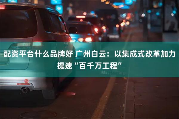 配资平台什么品牌好 广州白云：以集成式改革加力提速“百千万工程”