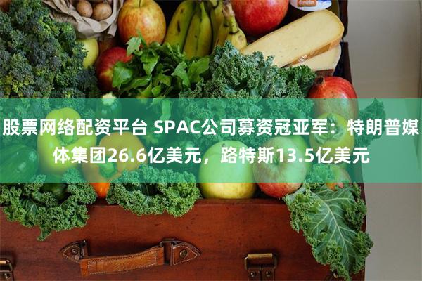 股票网络配资平台 SPAC公司募资冠亚军：特朗普媒体集团26.6亿美元，路特斯13.5亿美元