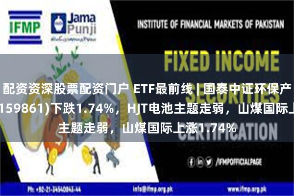 配资资深股票配资门户 ETF最前线 | 国泰中证环保产业50ETF(159861)下跌1.74%，HJT电池主题走弱，山煤国际上涨1.74%