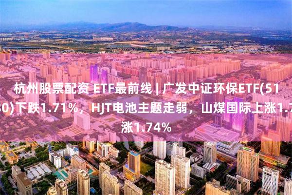 杭州股票配资 ETF最前线 | 广发中证环保ETF(512580)下跌1.71%，HJT电池主题走弱，山煤国际上涨1.74%