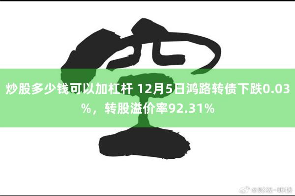 炒股多少钱可以加杠杆 12月5日鸿路转债下跌0.03%，转股溢价率92.31%