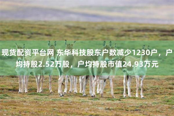 现货配资平台网 东华科技股东户数减少1230户，户均持股2.52万股，户均持股市值24.93万元