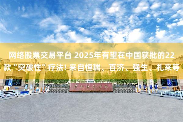 网络股票交易平台 2025年有望在中国获批的22款“突破性”疗法! 来自恒瑞、百济、强生、礼来等