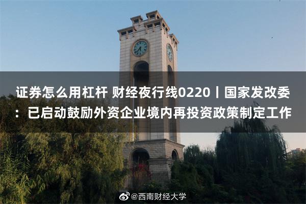 证券怎么用杠杆 财经夜行线0220丨国家发改委：已启动鼓励外资企业境内再投资政策制定工作