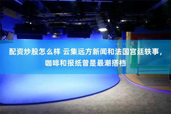 配资炒股怎么样 云集远方新闻和法国宫廷轶事，咖啡和报纸曾是最潮搭档